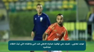 موعد نهائي.. تعرف على توقيت مباراة الأهلي ضد إنبي والقناة التي تبث اللقاء مباشرة